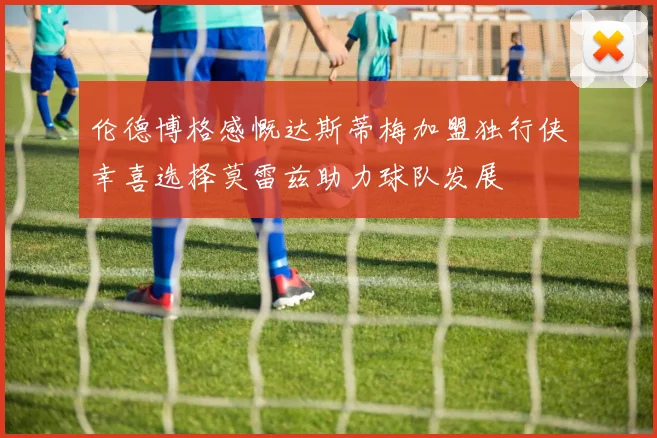 伦德博格感慨达斯蒂梅加盟独行侠幸喜选择莫雷兹助力球队发展
