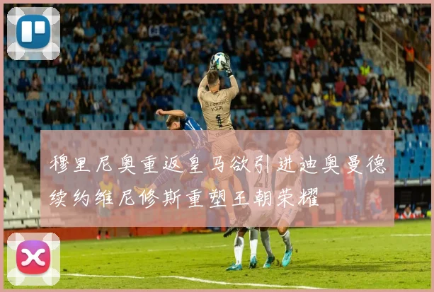 穆里尼奥重返皇马欲引进迪奥曼德续约维尼修斯重塑王朝荣耀