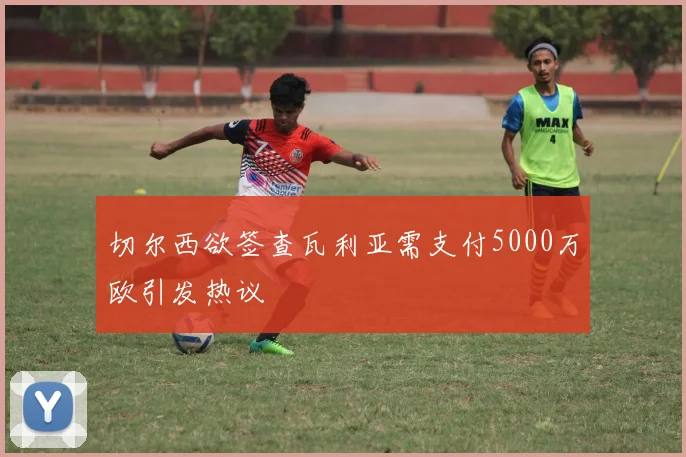 切尔西欲签查瓦利亚需支付5000万欧引发热议