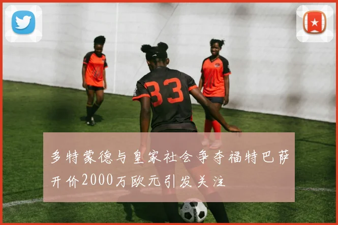 多特蒙德与皇家社会争夺福特巴萨开价2000万欧元引发关注