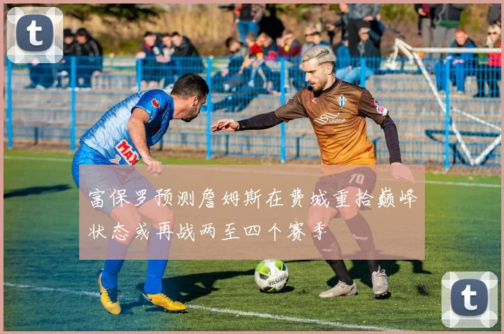 富保罗预测詹姆斯在费城重拾巅峰状态或再战两至四个赛季