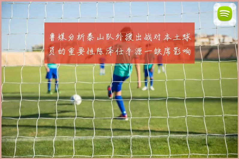 鲁媒分析泰山队外援出战对本土球员的重要性陈泽仕李源一缺席影响显著