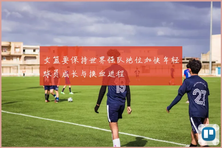 女篮要保持世界强队地位加快年轻球员成长与换血进程