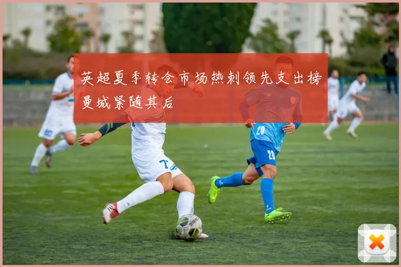 英超夏季转会市场热刺领先支出榜曼城紧随其后