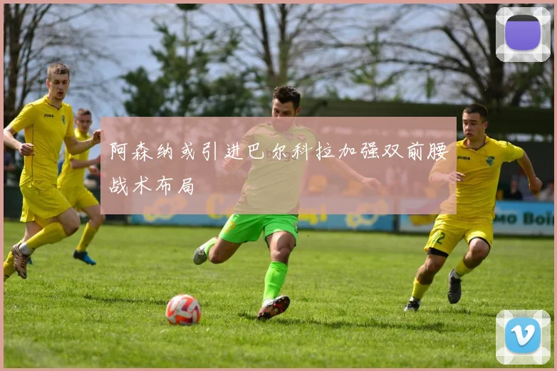 阿森纳或引进巴尔科拉加强双前腰战术布局